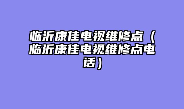 临沂康佳电视维修点（临沂康佳电视维修点电话）