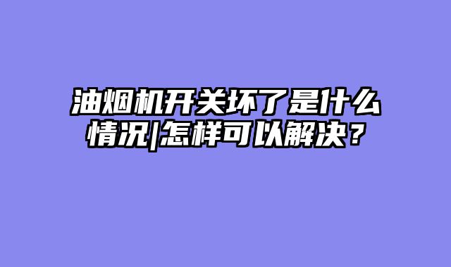 油烟机开关坏了是什么情况|怎样可以解决？