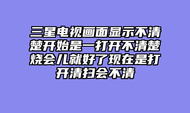三星电视画面显示不清楚开始是一打开不清楚烧会儿就好了现在是打开清扫会不清