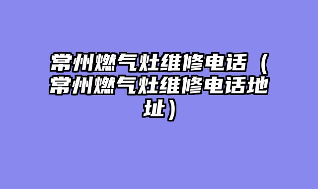 常州燃气灶维修电话（常州燃气灶维修电话地址）