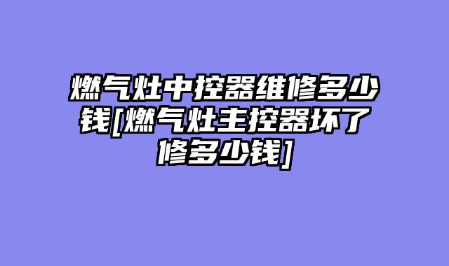燃气灶中控器维修多少钱[燃气灶主控器坏了修多少钱]