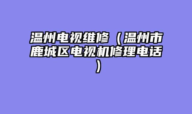 温州电视维修（温州市鹿城区电视机修理电话）