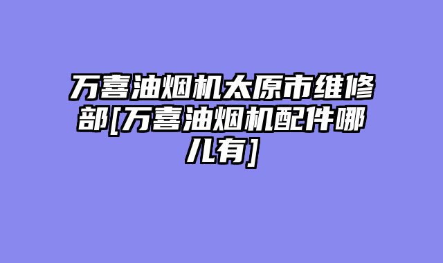 万喜油烟机太原市维修部[万喜油烟机配件哪儿有]