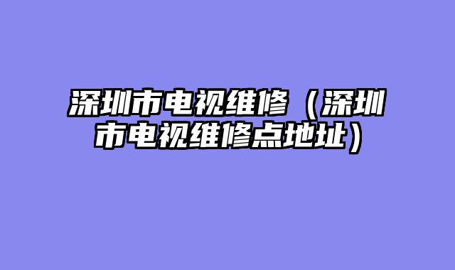 深圳市电视维修（深圳市电视维修点地址）