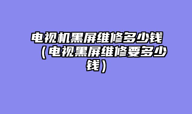 电视机黑屏维修多少钱（电视黑屏维修要多少钱）