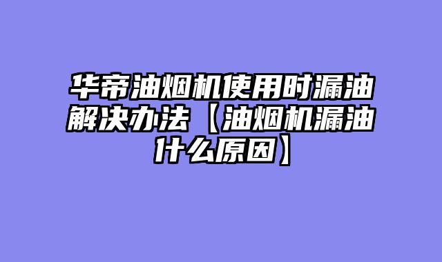 华帝油烟机使用时漏油解决办法【油烟机漏油什么原因】