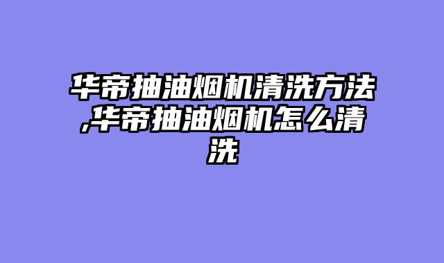华帝抽油烟机清洗方法,华帝抽油烟机怎么清洗