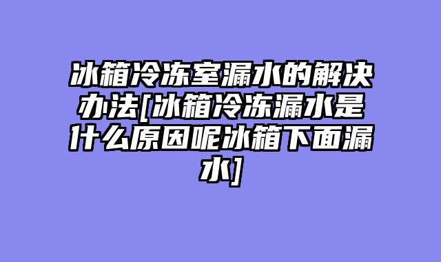 冰箱冷冻室漏水的解决办法[冰箱冷冻漏水是什么原因呢冰箱下面漏水]