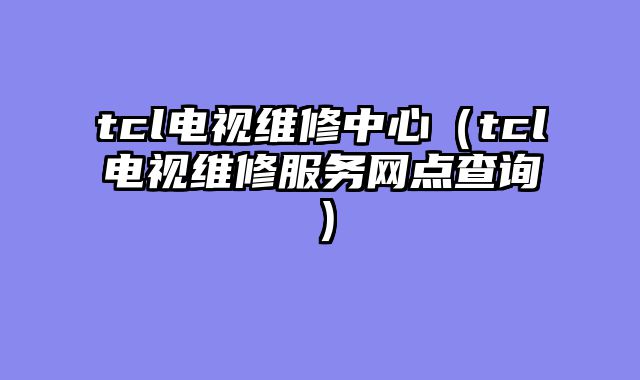 tcl电视维修中心（tcl电视维修服务网点查询）
