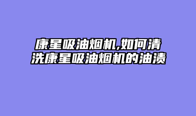 康星吸油烟机,如何清洗康星吸油烟机的油渍