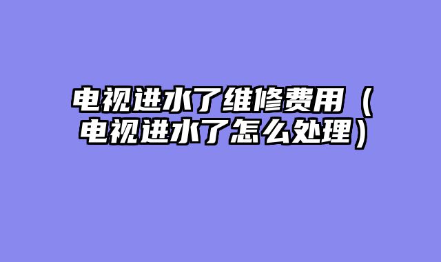 电视进水了维修费用（电视进水了怎么处理）