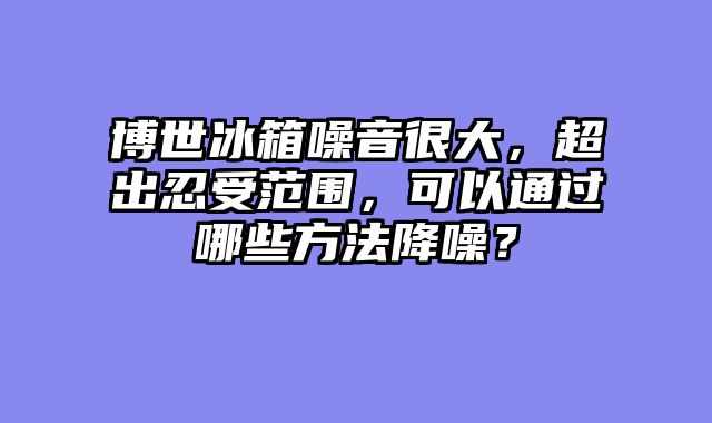 博世冰箱噪音很大，超出忍受范围，可以通过哪些方法降噪？