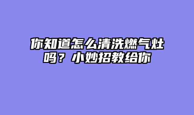 你知道怎么清洗燃气灶吗？小妙招教给你