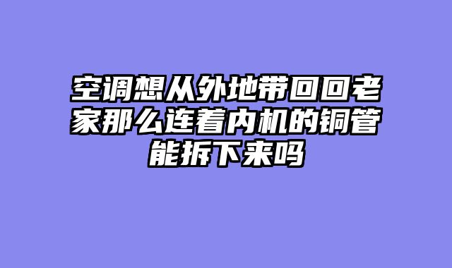 空调想从外地带回回老家那么连着内机的铜管能拆下来吗