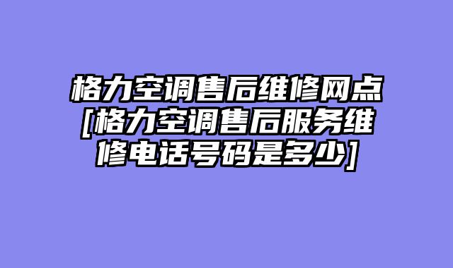格力空调售后维修网点[格力空调售后服务维修电话号码是多少]