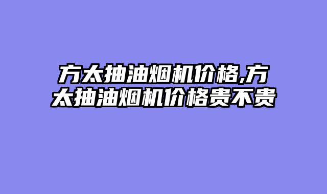 方太抽油烟机价格,方太抽油烟机价格贵不贵
