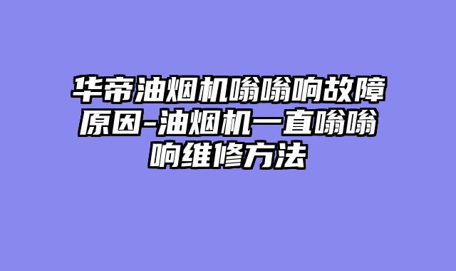华帝油烟机嗡嗡响故障原因-油烟机一直嗡嗡响维修方法