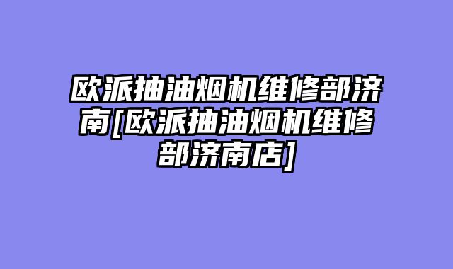 欧派抽油烟机维修部济南[欧派抽油烟机维修部济南店]