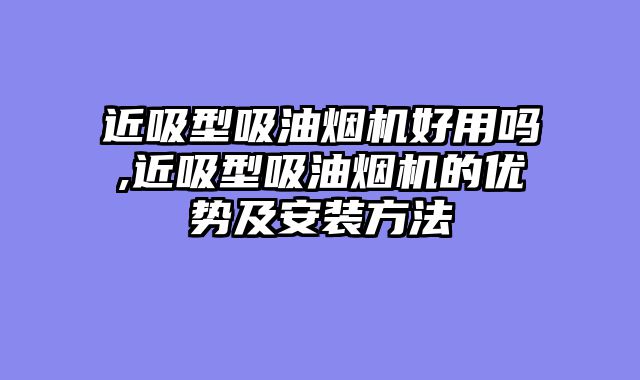 近吸型吸油烟机好用吗,近吸型吸油烟机的优势及安装方法
