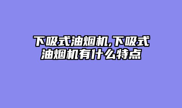 下吸式油烟机,下吸式油烟机有什么特点