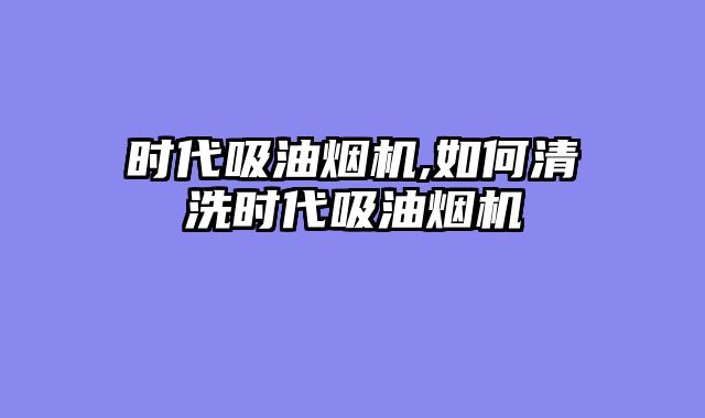 时代吸油烟机,如何清洗时代吸油烟机