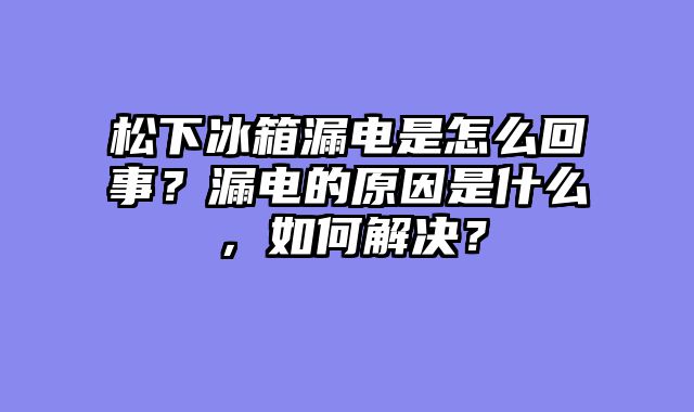 松下冰箱漏电是怎么回事？漏电的原因是什么，如何解决？