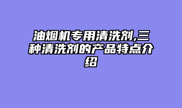 油烟机专用清洗剂,三种清洗剂的产品特点介绍