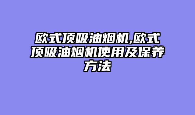 欧式顶吸油烟机,欧式顶吸油烟机使用及保养方法