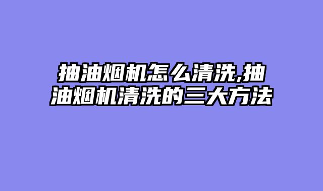抽油烟机怎么清洗,抽油烟机清洗的三大方法
