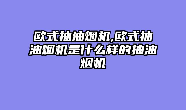 欧式抽油烟机,欧式抽油烟机是什么样的抽油烟机