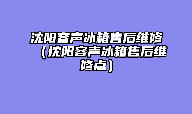 沈阳容声冰箱售后维修（沈阳容声冰箱售后维修点）