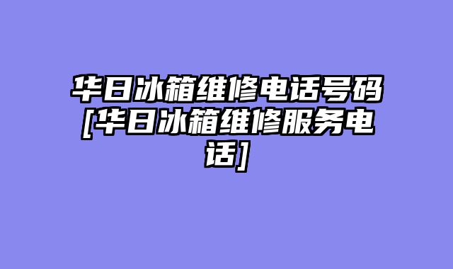 华日冰箱维修电话号码[华日冰箱维修服务电话]