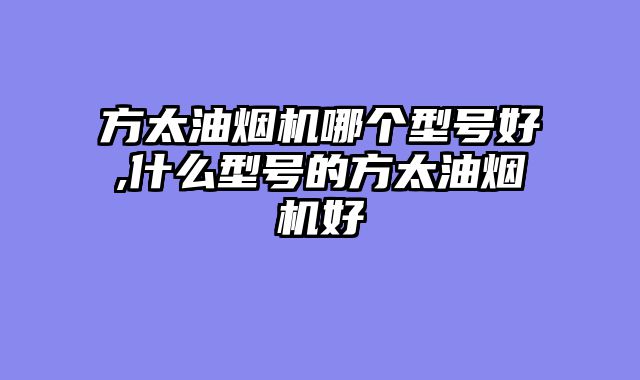 方太油烟机哪个型号好,什么型号的方太油烟机好