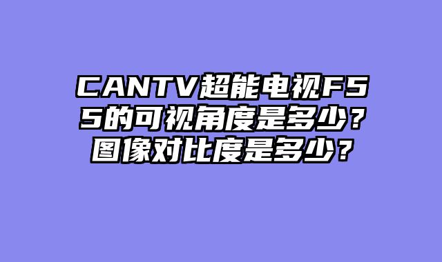 CANTV超能电视F55的可视角度是多少？图像对比度是多少？