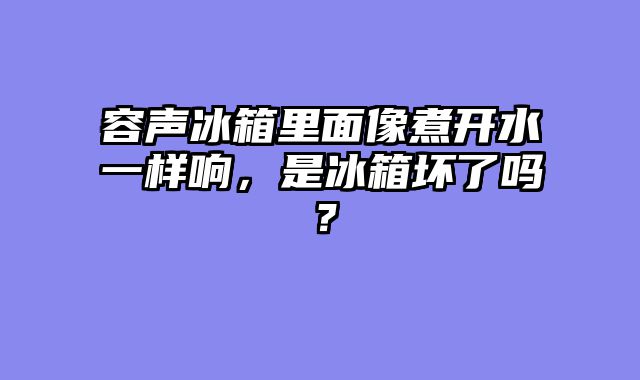 容声冰箱里面像煮开水一样响，是冰箱坏了吗？