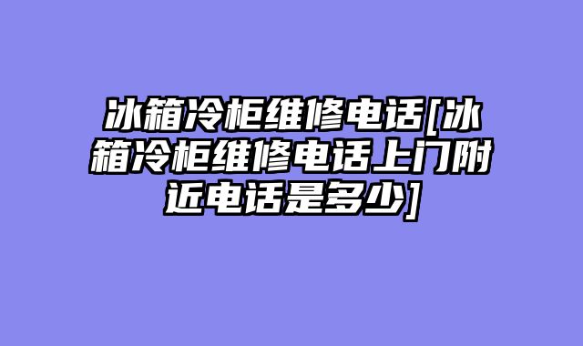 冰箱冷柜维修电话[冰箱冷柜维修电话上门附近电话是多少]