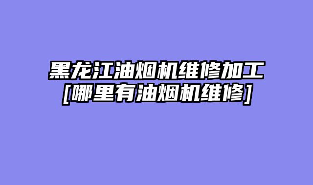 黑龙江油烟机维修加工[哪里有油烟机维修]