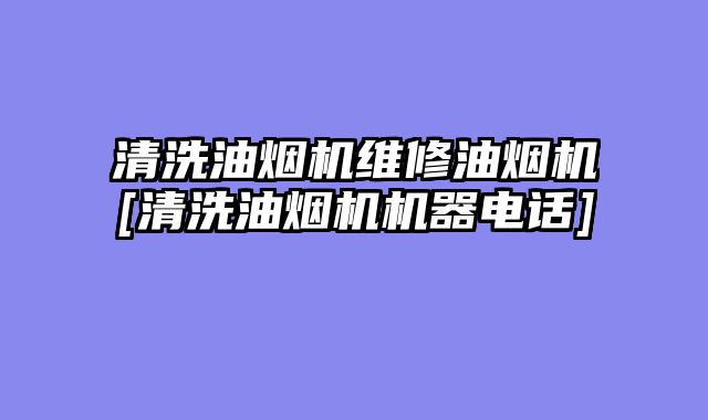 清洗油烟机维修油烟机[清洗油烟机机器电话]