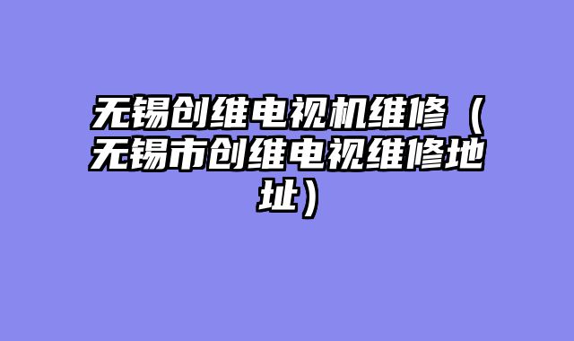无锡创维电视机维修（无锡市创维电视维修地址）