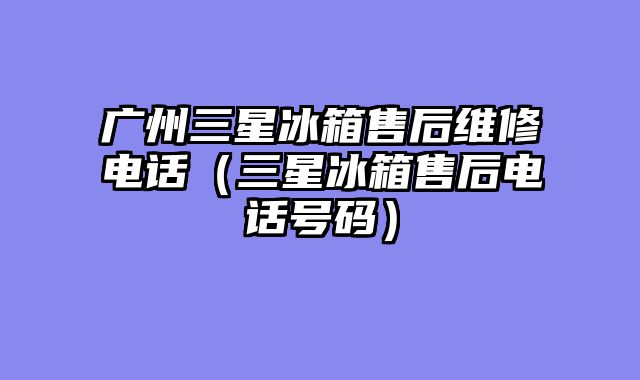 广州三星冰箱售后维修电话（三星冰箱售后电话号码）
