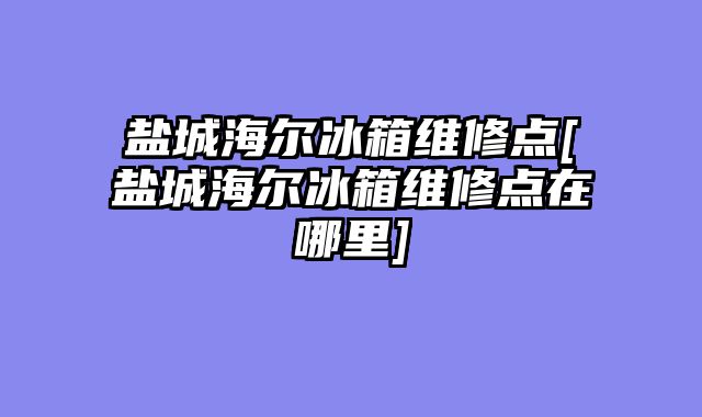 盐城海尔冰箱维修点[盐城海尔冰箱维修点在哪里]