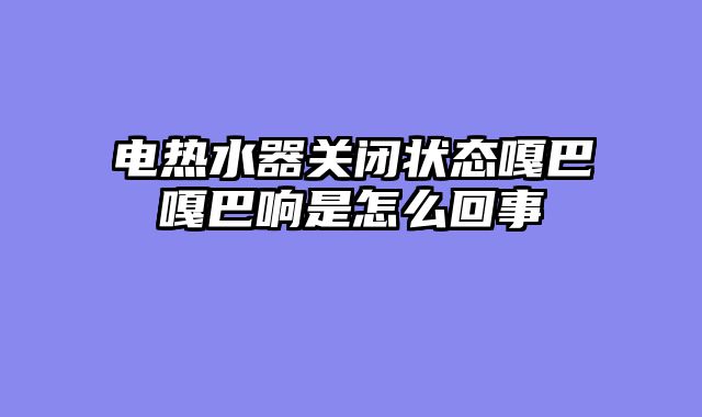 电热水器关闭状态嘎巴嘎巴响是怎么回事