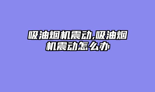 吸油烟机震动,吸油烟机震动怎么办