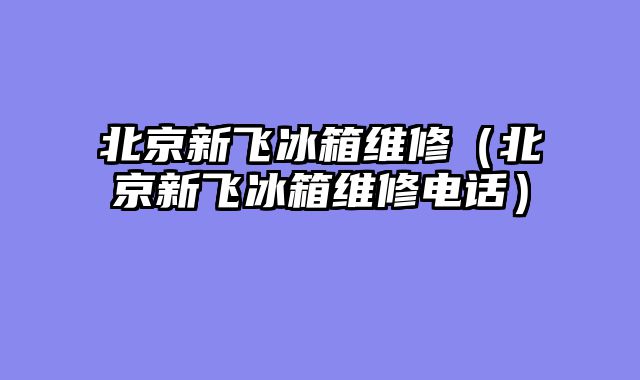 北京新飞冰箱维修（北京新飞冰箱维修电话）