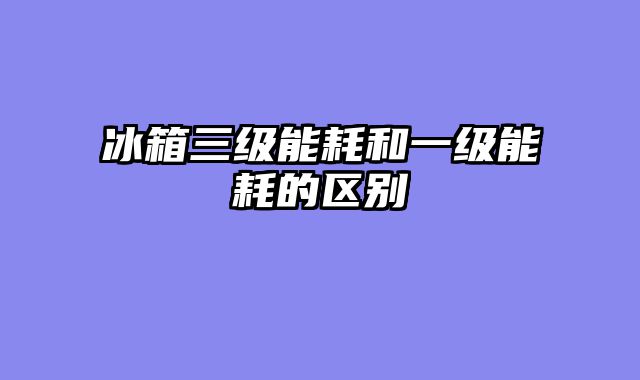 冰箱三级能耗和一级能耗的区别