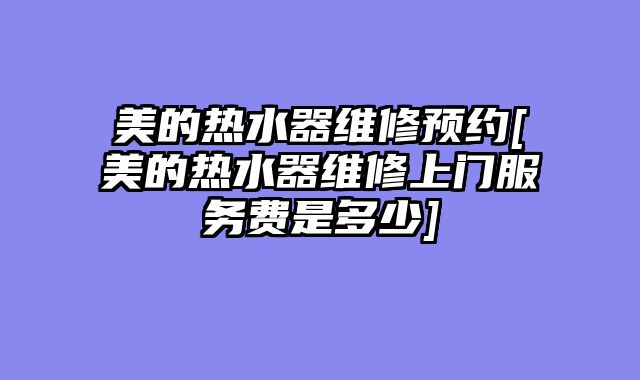美的热水器维修预约[美的热水器维修上门服务费是多少]