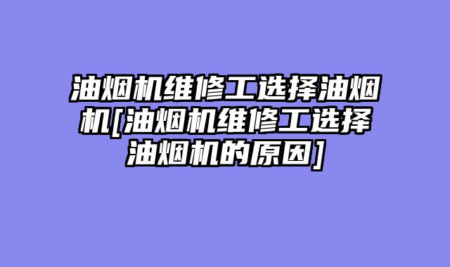 油烟机维修工选择油烟机[油烟机维修工选择油烟机的原因]