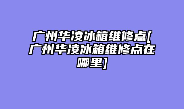 广州华凌冰箱维修点[广州华凌冰箱维修点在哪里]
