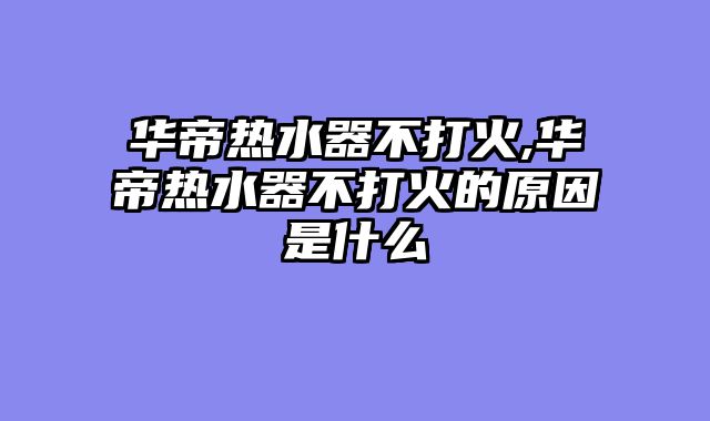 华帝热水器不打火,华帝热水器不打火的原因是什么