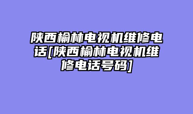 陕西榆林电视机维修电话[陕西榆林电视机维修电话号码]